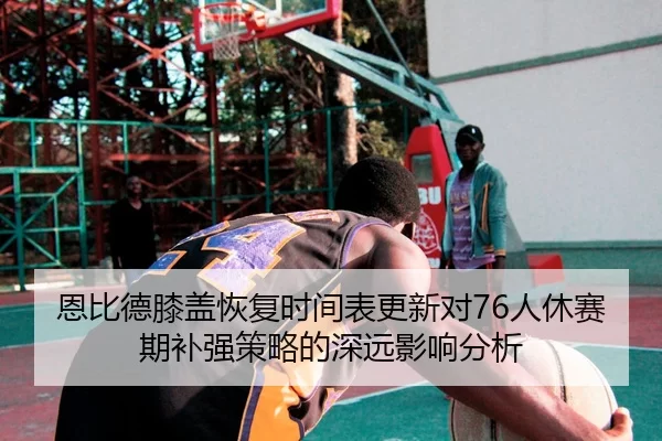 恩比德膝盖恢复时间表更新对76人休赛期补强策略的深远影响分析