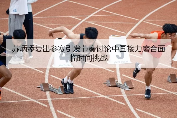 苏炳添复出参赛引发节奏讨论中国接力磨合面临时间挑战