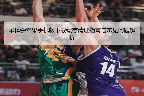 华体会苹果手机版下载缓存清理指南与常见问题解析