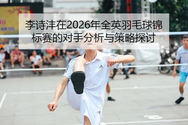 李诗沣在2026年全英羽毛球锦标赛的对手分析与策略探讨