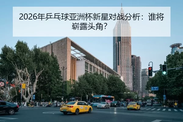2026年乒乓球亚洲杯新星对战分析：谁将崭露头角？