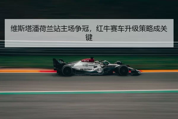 维斯塔潘荷兰站主场争冠，红牛赛车升级策略成关键