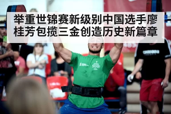 举重世锦赛新级别中国选手廖桂芳包揽三金创造历史新篇章