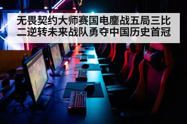 无畏契约大师赛国电鏖战五局三比二逆转未来战队勇夺中国历史首冠