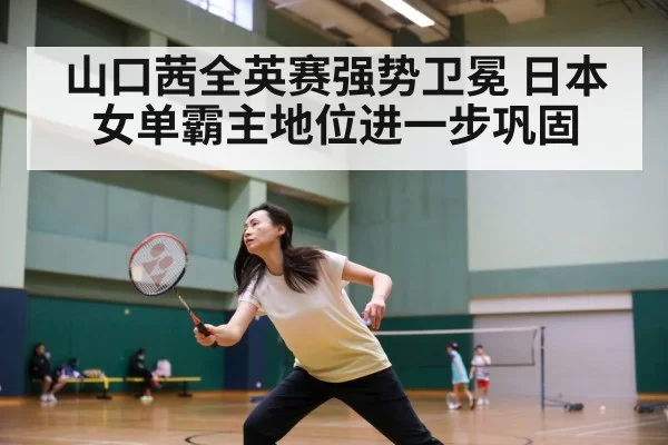 山口茜全英赛强势卫冕 日本女单霸主地位进一步巩固