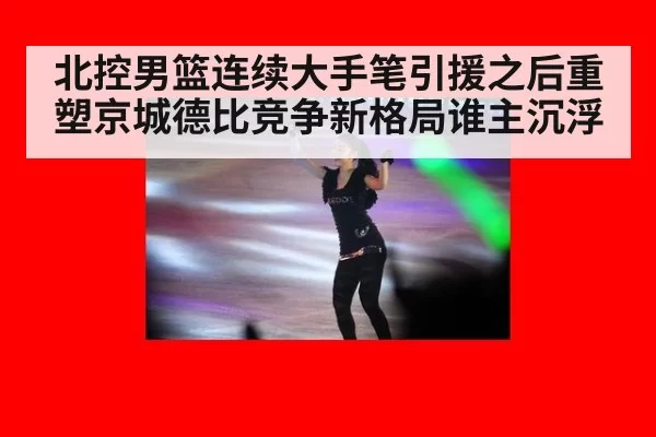 北控男篮连续大手笔引援之后重塑京城德比竞争新格局谁主沉浮