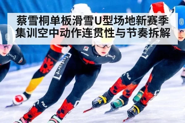 蔡雪桐单板滑雪U型场地新赛季集训空中动作连贯性与节奏拆解